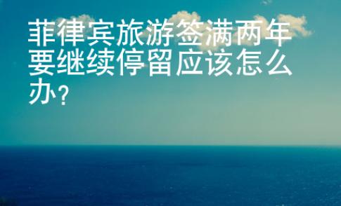 菲律宾旅游签满两年要继续停留应该怎么办？