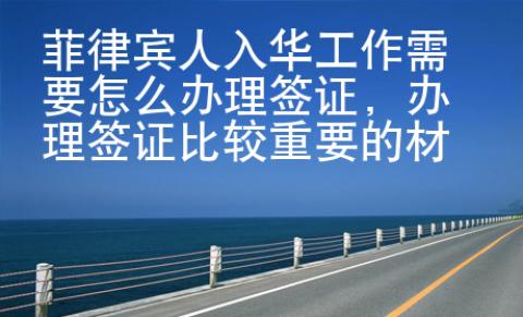 菲律宾人入华工作需要怎么办理签证，办理签证比较重要的材料是啥？