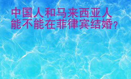 中国人和马来西亚人能不能在菲律宾结婚