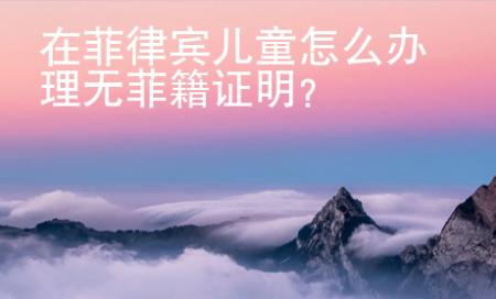 在菲律宾儿童怎么办理无菲籍证明？