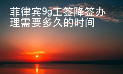 菲律宾9g工签降签办理需要多久的时间